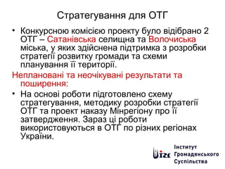 Стратегування для ОТГ
• Конкурсною комісією проекту було відібрано 2
ОТГ – Сатанівська селищна та Волочиська
міська, у яких здійснена підтримка з розробки
стратегії розвитку громади та схеми
планування її території.
Неплановані та неочікувані результати та
поширення:
• На основі роботи підготовлено схему
стратегування, методику розробки стратегії
ОТГ та проект наказу Мінрегіону про її
затвердження. Зараз ці роботи
використовуються в ОТГ по різних регіонах
України.
 