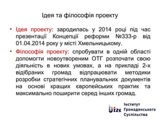 Ідея та філософія проекту
• Ідея проекту: зародилась у 2014 році під час
презентації Концепції реформи №333-р від
01.04.2014 року у місті Хмельницькому.
• Філософія проекту: спробувати в одній області
допомогти новоутвореним ОТГ розпочати свою
діяльність в нових умовах, а на прикладі 2-х
відібраних громад відпрацювати методики
розробки стратегічних планувальних документів
на основі кращих європейських практик та
максимально поширити серед інших громад.
 