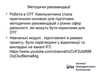 Методичні рекомендації
• Робота в ОТГ Хмельниччини стала
практичною основою для підготовки
методичних рекомендацій з різних сфер
діяльності, які можуть бути корисними для
ОТГ.
• Навчальні модулі , підготовлені в рамках
проекту, були перетворені у відеолекції та
викладені на каналі ІГС
https://www.youtube.com/channel/UCnF2UbR8fl
OqCkuf9ema84g
 