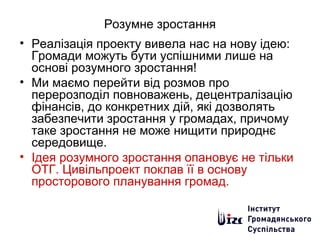 Розумне зростання
• Реалізація проекту вивела нас на нову ідею:
Громади можуть бути успішними лише на
основі розумного зростання!
• Ми маємо перейти від розмов про
перерозподіл повноважень, децентралізацію
фінансів, до конкретних дій, які дозволять
забезпечити зростання у громадах, причому
таке зростання не може нищити природнє
середовище.
• Ідея розумного зростання опановує не тільки
ОТГ. Цивільпроект поклав її в основу
просторового планування громад.
 