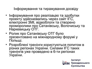Інформування та тиражування досвіду
• Інформування про реалізацію та здобутки
проекту здійснювались через сайт ІГС,
електронні ЗМІ, відеоблоги та створено
проморолики про Сатанівську, Волочиську та
Наркевицьку ОТГ.
• Ролик про Сатанівську ОТГ було
презентовано на міжнародному форумі у
Польщі.
• Розроблені тренінги користуються попитом в
різних регіонах України. Силами ІГС таких
тренінгів уже проведено в 6-ти регіонах
України.
 