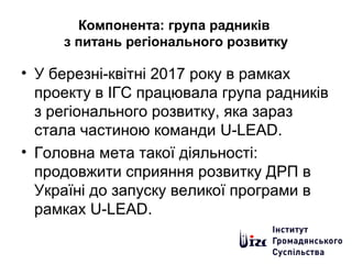 Компонента: група радників
з питань регіонального розвитку
• У березні-квітні 2017 року в рамках
проекту в ІГС працювала група радників
з регіонального розвитку, яка зараз
стала частиною команди U-LEAD.
• Головна мета такої діяльності:
продовжити сприяння розвитку ДРП в
Україні до запуску великої програми в
рамках U-LEAD.
 