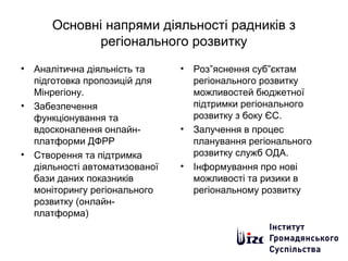 Основні напрями діяльності радників з
регіонального розвитку
• Аналітична діяльність та
підготовка пропозицій для
Мінрегіону.
• Забезпечення
функціонування та
вдосконалення онлайн-
платформи ДФРР
• Створення та підтримка
діяльності автоматизованої
бази даних показників
моніторингу регіонального
розвитку (онлайн-
платформа)
• Роз”яснення суб”єктам
регіонального розвитку
можливостей бюджетної
підтримки регіонального
розвитку з боку ЄС.
• Залучення в процес
планування регіонального
розвитку служб ОДА.
• Інформування про нові
можливості та ризики в
регіональному розвитку
 