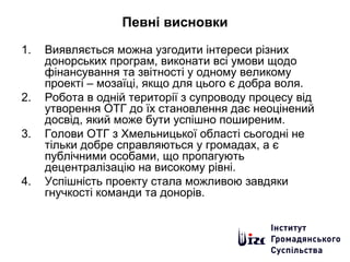 Певні висновки
1. Виявляється можна узгодити інтереси різних
донорських програм, виконати всі умови щодо
фінансування та звітності у одному великому
проекті – мозаїці, якщо для цього є добра воля.
2. Робота в одній території з супроводу процесу від
утворення ОТГ до їх становлення дає неоцінений
досвід, який може бути успішно поширеним.
3. Голови ОТГ з Хмельницької області сьогодні не
тільки добре справляються у громадах, а є
публічними особами, що пропагують
децентралізацію на високому рівні.
4. Успішність проекту стала можливою завдяки
гнучкості команди та донорів.
 