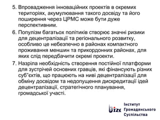 5. Впровадження інноваційних проектів в окремих
територіях, акумулювання такого досвіду та його
поширення через ЦРМС може бути дуже
перспективним.
6. Популізм багатьох політиків створює значні ризики
для децентралізації та регіонального розвитку,
особливо це небезпечно в районах компактного
проживання меншин та прикордонних районах, для
яких слід передбачити окремі проекти.
7. Назріла необхідність створення постійної платформи
для зустрічей основних гравців, які фінансують різних
суб”єктів, що працюють на ниві децентралізації для
обміну досвідом та недопущення дискредитації ідей
децентралізації, стратегічного планування,
громадської участі.
 