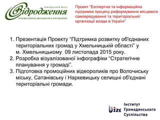 1. Презентація Проекту “Підтримка розвитку об'єднаних
територіальних громад у Хмельницькій області” у
м. Хмельницькому 09 листопада 2015 року.
2. Розробка візуалізованої інфографіки “Стратегічне
планування у громаді”.
3. Підготовка промоційних відеороликів про Волочиську
міську, Сатанівську і Наркевицьку селищні об'єднані
територіальні громади.
Проект “Експертна та інформаційна
підтримка процесу реформування місцевого
самоврядування та територіальної
організації влади в Україні”
 