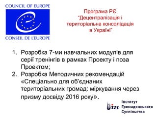 Програма РЄ
“Децентралізація і
територіальна консолідація
в Україні”
1. Розробка 7-ми навчальних модулів для
серії тренінгів в рамках Проекту і поза
Проектом;
2. Розробка Методичних рекомендацій
«Спеціально для об’єднаних
територіальних громад: міркування через
призму досвіду 2016 року».
 