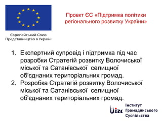 Проект ЄС «Підтримка політики
регіонального розвитку України»
1. Експертний супровід і підтримка під час
розробки Стратегій розвитку Волочиської
міської та Сатанівської селищної
об'єднаних територіальних громад.
2. Розробка Стратегій розвитку Волочиської
міської та Сатанівської селищної
об'єднаних територіальних громад.
 