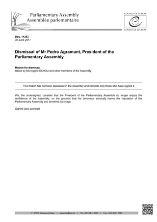 Doc. 14383
30 June 2017
Dismissal of Mr Pedro Agramunt, President of the
Parliamentary Assembly
Motion for dismissal
tabled by Ms Ingjerd SCHOU and other members of the Assembly
This motion has not been discussed in the Assembly and commits only those who have signed it
We, the undersigned, consider that the President of the Parliamentary Assembly no longer enjoys the
confidence of the Assembly, on the grounds that his behaviour seriously harms the reputation of the
Parliamentary Assembly and tarnishes its image.
Signed (see overleaf)
http://assembly.coe.int
F - 67075 Strasbourg Cedex | assembly@coe.int | Tel: +33 3 88 41 2000 | Fax: +33 3 88 41 2733
 