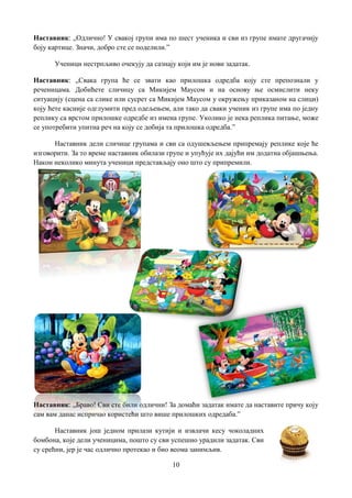 10
Наставник: „Одлично! У свакој групи има по шест ученика и сви из групе имате другачију
боју картице. Значи, добро сте се поделили.”
Ученици нестрпљиво очекују да сазнају који им је нови задатак.
Наставник: „Свака група ће се звати као прилошка одредба коју сте препознали у
реченицама. Добићете сличицу са Микијем Маусом и на основу ње осмислити неку
ситуацију (сцена са слике или сусрет са Микијем Маусом у окружењу приказаном на слици)
коју ћете касније одглумити пред одељењем, али тако да сваки ученик из групе има по једну
реплику са врстом прилошке одредбе из имена групе. Уколико је нека реплика питање, може
се употребити упитна реч на коју се добија та прилошка одредба.”
Наставник дели сличице групама и сви са одушевљењем припремају реплике које ће
изговорити. За то време наставник обилази групе и упућује их дајући им додатна објашњења.
Након неколико минута ученици представљају оно што су припремили.
Наставник: „Браво! Сви сте били одлични! За домаћи задатак имате да наставите причу коју
сам вам данас испричао користећи што више прилошких одредаба.”
Наставник још једном прилази кутији и извлачи кесу чоколадних
бомбона, које дели ученицима, пошто су сви успешно урадили задатак. Сви
су срећни, јер је час одлично протекао и био веома занимљив.
 
