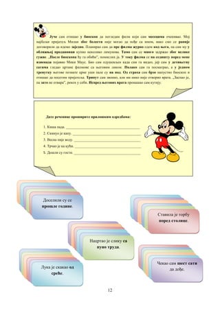 12
Јуче сам отишао у биоскоп да погледам филм који сам месецима очекивао. Мој
најбољи пријатељ Милан због болести није могао да пође са мном, иако смо се раније
договорили да идемо заједно. Планирао сам да пре филма журно одем код њега, па сам му у
оближњој продавници купио неколико лимунова. Тамо сам се много задржао због велике
гужве. „После биоскопа ћу га обићи”, помислих ја. У току филма се на седишту поред мене
изненада појавио Мики Маус. Био сам одушевљен када сам га видео, јер сам у детињству
сатима гледао цртане филмове са његовим ликом. Полако сам га посматрао, а у једном
тренутку његове познате црне уши пале су на под. Од страха сам брзо напустио биоскоп и
отишао да посетим пријатеља. Трипут сам звонио, али ми нико није отворио врата. „Заспао је,
па зато не отвара”, рекох у себи. Испред његових врата пронашао сам кутију.
Дате реченице проширите прилошким одредбама:
1. Киша пада. ________________________________________
2. Скинуо је капу. _____________________________________
3. Весна пије воду. ____________________________________
4. Трчао је ка кући. ____________________________________
5. Дошли су гости. ____________________________________
Долазим за десет
минута.
Римљани су некада
владали великим
делом Европе.
Сутра се враћају
наши рођаци.
Завршио је задатак
после ње.
То се одавно
догодило.
Доселили су се
прошле године.
Ми стојимо на
високом брегу.
Напољу је веома
хладно.
Они су се тамо
упознали.
Марко је сео иза ње.
Остави књигу овде!Ставила је торбу
поред столице.
Провели смо се заиста
необично.
Данашњи дигитрони
брзо рачунају.
Они су се понашали
другачије.Обукао се на брзину.Она јој је весело
одговорила.
Нацртао је слику са
пуно труда.
Урадила је то из
пакости.
Направио је то из
досаде.
Петар зато није
одговорио.
Драгана је закаснила
због сестре.
Почетак утакмице
касни због кише.
Лука је скакао од
среће.
Путоваћемо дуго
аутобусом.
Много смо се
уморили.
Данима је читао ту
књигу.Остаћемо десет дана.
Данас сам превише
учио.
Чекао сам шест сати
да дође.
 