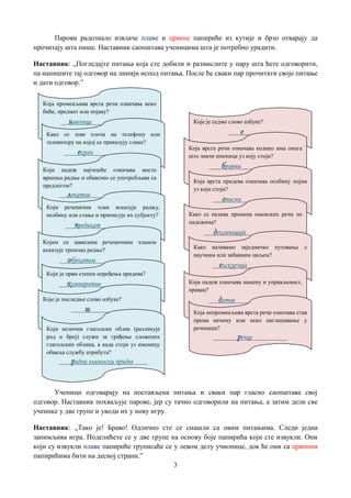 3
Парови радознало извлаче плаве и црвене папириће из кутије и брзо отварају да
прочитају шта пише. Наставник саопштава ученицима шта је потребно урадити.
Наставник: „Погледајте питања која сте добили и размислите у пару шта ћете одговорити,
па напишите тај одговор на линији испод питања. После ће сваки пар прочитати своје питање
и дати одговор.”
Ученици одговарају на постављена питања и сваки пар гласно саопштава свој
одговор. Наставник похваљује парове, јер су тачно одговорили на питања, а затим дели све
ученике у две групе и уводи их у нову игру.
Наставник: „Тако је! Браво! Одлично сте се снашли са овим питањима. Следи једна
занимљива игра. Поделићете се у две групе на основу боје папирића који сте извукли. Они
који су извукли плаве папириће груписаће се у левом делу учионице, док ће они са црвеним
папирићима бити на десној страни.”
Која променљива врста речи означава неко
биће, предмет или појаву?
__ именице________________
Како се зове плоча на телефону или
телевизору на којој се приказују слике?
____ екран_________________
Који падеж најчешће означава место
вршења радње и обавезно се употребљава са
предлогом?
__ локатив_________________
Који реченични члан исказује радњу,
особину или стање и приписује их субјекту?
___предикат______________
Којим се зависним реченичним чланом
исказује трпилац радње?
__ објекатом_______________
Који је први степен поређења придева?
__ компаратив________________
Које је последње слово азбуке?
____ ш_____________
Који нелични глаголски облик (разликује
род и број) служи за грађење сложених
глаголских облика, а када стоји уз именицу
обавља службу атрибута?
____радни глаголски придев_____
Које је седмо слово азбуке?
____е__________
Која врста речи означава колико има онога
што значи именица уз коју стоји?
____бројеви______________
Која врста придева означава особину појма
уз који стоји?
___описни________________
Како се назива промена именских речи по
падежима?
___деклинација______________
Како називамо заједничко путовање с
научним или забавним циљем?
__екскурзија______________
Који падеж означава намену и управљеност,
правац?
___датив________________
Која непроменљива врста речи означава став
према нечему или неко наглашавање у
реченици?
________речце____________
 