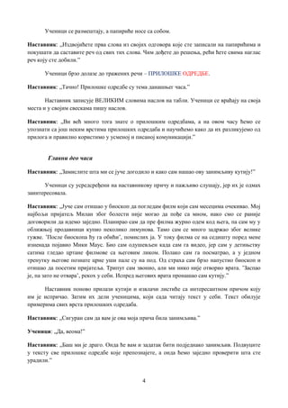 4
Ученици се размештају, а папириће носе са собом.
Наставник: „Издвојићете прва слова из својих одговора које сте записали на папирићима и
покушати да саставите реч од свих тих слова. Чим дођете до решења, рећи ћете свима наглас
реч коју сте добили.”
Ученици брзо долазе до тражених речи – ПРИЛОШКЕ ОДРЕДБЕ.
Наставник: „Тачно! Прилошке одредбе су тема данашњег часа.”
Наставник записује ВЕЛИКИМ словима наслов на табли. Ученици се враћају на своја
места и у својим свескама пишу наслов.
Наставник: „Ви већ много тога знате о прилошким одредбама, а на овом часу ћемо се
упознати са још неким врстима прилошких одредаба и научићемо како да их разликујемо од
прилога и правилно користимо у усменој и писаној комуникацији.”
Главни део часа
Наставник: „Замислите шта ми се јуче догодило и како сам нашао ову занимљиву кутију!”
Ученици су усредсређени на наставникову причу и пажљиво слушају, јер их је одмах
заинтересовала.
Наставник: „Јуче сам отишао у биоскоп да погледам филм који сам месецима очекивао. Мој
најбољи пријатељ Милан због болести није могао да пође са мном, иако смо се раније
договорили да идемо заједно. Планирао сам да пре филма журно одем код њега, па сам му у
оближњој продавници купио неколико лимунова. Тамо сам се много задржао због велике
гужве. ’После биоскопа ћу га обићи’, помислих ја. У току филма се на седишту поред мене
изненада појавио Мики Маус. Био сам одушевљен када сам га видео, јер сам у детињству
сатима гледао цртане филмове са његовим ликом. Полако сам га посматрао, а у једном
тренутку његове познате црне уши пале су на под. Од страха сам брзо напустио биоскоп и
отишао да посетим пријатеља. Трипут сам звонио, али ми нико није отворио врата. ’Заспао
је, па зато не отвара’, рекох у себи. Испред његових врата пронашао сам кутију.”
Наставник поново прилази кутији и извлачи листиће са интересантном причом коју
им је испричао. Затим их дели ученицима, који сада читају текст у себи. Текст обилује
примерима свих врста прилошких одредаба.
Наставник: „Сигуран сам да вам је ова моја прича била занимљива.”
Ученици: „Да, веома!”
Наставник: „Баш ми је драго. Онда ће вам и задатак бити подједнако занимљив. Подвуците
у тексту све прилошке одредбе које препознајете, а онда ћемо заједно проверити шта сте
урадили.”
 