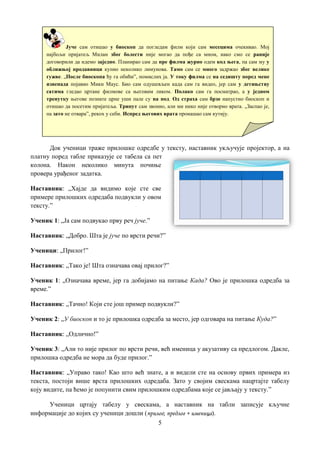 5
Док ученици траже прилошке одредбе у тексту, наставник укључује пројектор, а на
платну поред табле приказује се табела са пет
колона. Након неколико минута почиње
провера урађеног задатка.
Наставник: „Хајде да видимо које сте све
примере прилошких одредаба подвукли у овом
тексту.”
Ученик 1: „Ја сам подвукао прву реч јуче.”
Наставник: „Добро. Шта је јуче по врсти речи?”
Ученици: „Прилог!”
Наставник: „Тако је! Шта означава овај прилог?”
Ученик 1: „Означава време, јер га добијамо на питање Када? Ово је прилошка одредба за
време.”
Наставник: „Тачно! Који сте још пример подвукли?”
Ученик 2: „У биоскоп и то је прилошка одредба за место, јер одговара на питање Куда?”
Наставник: „Одлично!”
Ученик 3: „Али то није прилог по врсти речи, већ именица у акузативу са предлогом. Дакле,
прилошка одредба не мора да буде прилог.”
Наставник: „Управо тако! Као што већ знате, а и видели сте на основу првих примера из
текста, постоји више врста прилошких одредаба. Зато у својим свескама нацртајте табелу
коју видите, па ћемо је попунити свим прилошким одредбама које се јављају у тексту.”
Ученици цртају табелу у свескама, а наставник на табли записује кључне
информације до којих су ученици дошли (прилог; предлог + именица).
Јуче сам отишао у биоскоп да погледам филм који сам месецима очекивао. Мој
најбољи пријатељ Милан због болести није могао да пође са мном, иако смо се раније
договорили да идемо заједно. Планирао сам да пре филма журно одем код њега, па сам му у
оближњој продавници купио неколико лимунова. Тамо сам се много задржао због велике
гужве. „После биоскопа ћу га обићи”, помислих ја. У току филма се на седишту поред мене
изненада појавио Мики Маус. Био сам одушевљен када сам га видео, јер сам у детињству
сатима гледао цртане филмове са његовим ликом. Полако сам га посматрао, а у једном
тренутку његове познате црне уши пале су на под. Од страха сам брзо напустио биоскоп и
отишао да посетим пријатеља. Трипут сам звонио, али ми нико није отворио врата. „Заспао је,
па зато не отвара”, рекох у себи. Испред његових врата пронашао сам кутију.
 