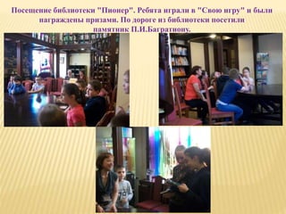 Посещение библиотеки "Пионер". Ребята играли в "Свою игру" и были
награждены призами. По дороге из библиотеки посетили
памятник П.И.Багратиону.
 