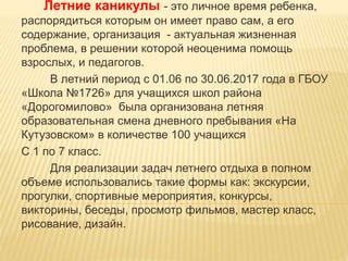 Летние каникулы - это личное время ребенка,
распорядиться которым он имеет право сам, а его
содержание, организация - актуальная жизненная
проблема, в решении которой неоценима помощь
взрослых, и педагогов.
В летний период с 01.06 по 30.06.2017 года в ГБОУ
«Школа №1726» для учащихся школ района
«Дорогомилово» была организована летняя
образовательная смена дневного пребывания «На
Кутузовском» в количестве 100 учащихся
С 1 по 7 класс.
Для реализации задач летнего отдыха в полном
объеме использовались такие формы как: экскурсии,
прогулки, спортивные мероприятия, конкурсы,
викторины, беседы, просмотр фильмов, мастер класс,
рисование, дизайн.
 
