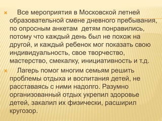  Все мероприятия в Московской летней
образовательной смене дневного пребывания,
по опросным анкетам детям понравились,
потому что каждый день был не похож на
другой, и каждый ребенок мог показать свою
индивидуальность, свое творчество,
мастерство, смекалку, инициативность и т.д.
 Лагерь помог многим семьям решить
проблемы отдыха и воспитания детей, не
расставаясь с ними надолго. Разумно
организованный отдых укрепил здоровье
детей, закалил их физически, расширил
кругозор.
 