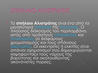  Το σπήλαιο Αλιστράτης είναι ένα από τα
μεγαλύτερα σπήλαια της Ευρώπης. Ο
πλούσιος διάκοσμός του περιλαμβάνει,
εκτός από τεράστιους σταλακτίτες και
σταλαγμίτες σε διάφορους
χρωματισμούς και τους σπάνιους
εκκεντρίτες. Οι εκκεντρίτες ή ελικτίτες είναι
σπάνιοι σχηματισμοί που δημιουργούνται
«αψηφώντας» τους νόμους της
βαρύτητας και ακολουθώντας
ακανόνιστες πορείες.
 