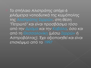  Το σπήλαιο Αλιστράτης απέχει 6
χιλιόμετρα νοτιοδυτικά της κωμόπολης
της Αλιστράτης Σερρών, στη θέση
"Πετρωτό" και είναι προσβάσιμο τόσο
από την Δράμα και την Καβάλα, όσο και
από τη Θεσσαλονίκη (μέσω Σερρών ή
Ασπροβάλτας). Έχει αξιοποιηθεί και είναι
επισκέψιμο από το 1997
 