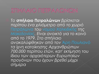  Το σπήλαιο Πετραλώνων βρίσκεται
περίπου ένα χιλιόμετρο από το χωριό
Πετράλωνα του νομού Χαλκιδικής της
Μακεδονίας. Είναι ανοικτό για το κοινό
από το 1979. Στο σπήλαιο
ανακαλύφθηκαν από τον Άρη Πουλιανό
τα ίχνη κατοίκησης Αρχανθρώπων
700.000 περίπου ετών, κατ' εκτίμηση του
ίδιου των αρχαιότερων Ευρωπαίων
προγόνων που έχουν βρεθεί μέχρι
σήμερα
 