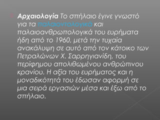  Αρχαιολογία Το σπήλαιο έγινε γνωστό
για τα παλαιοντολογικά και
παλαιοανθρωπολογικά του ευρήματα
ήδη από το 1960, μετά την τυχαία
ανακάλυψη σε αυτό από τον κάτοικο των
Πετραλώνων Χ. Σαρρηγιανίδη, του
περίφημου απολιθωμένου ανθρώπινου
κρανίου. Η αξία του ευρήματος και η
μοναδικότητά του έδωσαν αφορμή σε
μια σειρά εργασιών μέσα και έξω από το
σπήλαιο.
 