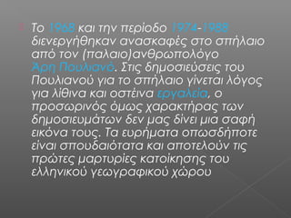  Το 1968 και την περίοδο 1974-1988
διενεργήθηκαν ανασκαφές στο σπήλαιο
από τον (παλαιο)ανθρωπολόγο
Άρη Πουλιανό. Στις δημοσιεύσεις του
Πουλιανού για το σπήλαιο γίνεται λόγος
για λίθινα και οστέινα εργαλεία, ο
προσωρινός όμως χαρακτήρας των
δημοσιευμάτων δεν μας δίνει μια σαφή
εικόνα τους. Τα ευρήματα οπωσδήποτε
είναι σπουδαιότατα και αποτελούν τις
πρώτες μαρτυρίες κατοίκησης του
ελληνικού γεωγραφικού χώρου
 
