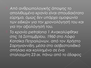  Από ανθρωπολογικής άποψης το
απολιθωμένο κρανίο είναι σπουδαιότατο
εύρημα, όμως δεν υπάρχει ομοφωνία
των ειδικών για την χρονολόγησή του και
για την αξιολόγησή του.
 Το κρανίο petralona 1 Ανακαλύφθηκε
στις 16 Σεπτεμβρίου, 1960 στο Λόφο
Κατσίκα Πετραλώνων, από τον Χρήστο
Σαρηγιαννίδη, μέσα στο ασβεστολιθικό
σπήλαιο και κολλημένο σε ένα
σταλαγμίτη 23 εκ. πάνω από το έδαφος
 