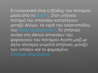  Εντυπωσιακή είναι η έξοδος του ποταμού
μέσα από το βουνό. Στον υπόγειο
ποταμό του σπηλαίου καταλήγουν
μεταξύ άλλων, τα νερά του λεκανοπεδίου
του Κάτω Νευροκοπίου. Το σπήλαιο
ανήκει στο δίκτυο σπηλαίων του
φαραγγιού του ποταμού Αγγίτη μαζί με
άλλα τέσσερα γνωστά σπήλαια, μεταξύ
των οποίων και το φημισμένο
Σπήλαιο Αλιστράτης
 