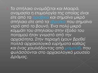  Το σπήλαιο ονομάζεται και Μααρά,
ονομασία η ετυμολογία της οποίας είναι
είτε από τα αραβικά και σημαίνει μικρό
σπήλαιο είτε από τα εβραϊκά που σημαίνει
νερό από το βουνό. Ένα πολύ μικρό
κομμάτι του σπηλαίου στην έξοδο του
ποταμού ήταν γνωστό από την
αρχαιότητα. Στην περιοχή έχουν βρεθεί
πολλά αρχαιολογικά ευρήματα καθώς
και ένας χαυλιόδοντας από μαμούθ, που
φυλάσσονται στο αρχαιολογικό μουσείο
Δράμας.
 