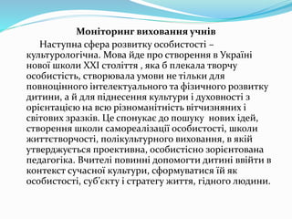 Моніторинг виховання учнів
Наступна сфера розвитку особистості –
культурологічна. Мова йде про створення в Україні
нової школи ХХІ століття , яка б плекала творчу
особистість, створювала умови не тільки для
повноцінного інтелектуального та фізичного розвитку
дитини, а й для піднесення культури і духовності з
орієнтацією на всю різноманітність вітчизняних і
світових зразків. Це спонукає до пошуку нових ідей,
створення школи самореалізації особистості, школи
життєтворчості, полікультурного виховання, в якій
утверджується проективна, особистісно зорієнтована
педагогіка. Вчителі повинні допомогти дитині ввійти в
контекст сучасної культури, сформуватися їй як
особистості, суб’єкту і стратегу життя, гідного людини.
 