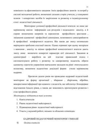 повнішого та ефективнішого завдання їхніх професійних запитів та потреб у
системі методичної роботи, визначенні сильних сторін учителя, у плануванні
шляхів і конкретних засобів їх закріплення та розвитку в індивідуальному
стилі педагогічної діяльності.
Моніторинг успішної професійної діяльності вчителя не лише дає
керівництву школи інформацію для роздумів і подальшого аналізу, а й
сприяє визначенню напрямів та перспектив професійного зростання ,
зміцнення адекватної професійної самооцінки, позитивного самосприйняття
й професійної комфортності педагога. Він також дає змогу оптимально
вирішувати проблеми атестації школи. Однак отримані при цьому матеріали
з вивчення , аналізу та оцінки професійної компетентності вчителя дають
змогу лише визначити конкретні параметри цієї діяльності. Завдання ж
адміністрації – виробити на цій підставі правильний підхід і
систематизувати роботу з розвитку та саморозвитку педагогів, обрати
адекватну стратегію управління навчальним закладом на рівні вчительського
колективу, визначити педагогічно доцільної форми стилю керівництва
кадрами.
Протягом десяти років ми проводимо кадровий педагогічний
моніторинг як форму організації , збирання , зберігання, обробки,
використання інформації про кожного з педагогів, що забезпечує безперервне
відстеження їхнього рівня, а також дає можливість прогнозувати розвиток і
стан професійного рівня.
Моніторингу піддаються такі аспекти:
1. Освіта вчителів
2. Рівень педагогічної майстерності.
3. Підвищення рівня педагогічної майстерності
4. Участь у науковій роботі, міських та обласних олімпіадах.
КАДРОВИЙ ПЕДАГОГІЧНИЙ МОНІТОРІНГ ГІМНАЗІЇ
1) Освіта вчителів
11
 