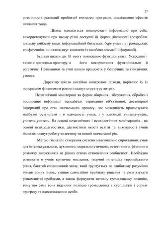 ритмічності реалізації прийнятої вчителем програми, дослідження ефектів
навчання тощо.
Школа намагається поширювати інформацію про себе,
використовуючи при цьому різні доступні їй форми діяльності (розробляє
шкільну емблему видає інформаційний бюлетень, бере участь у громадських
конференціях чи налагоджує контакти із засобами масової інформації).
Будівля школи дає їй змогу повноцінно функціонувати. Усередині і
ззовні є достатньо простору, а його використання функціональне й
естетичне. Працівники та учні школи працюють у безпечних та гігієнічних
умовах.
Директор школи постійно контролює доходи, порівнює їх із
попереднім фінансовим роком і планує структуру витрат.
Педагогічний моніторинг як форма збирання , збереження, обробки і
поширення інформації передбачає отримання об’єктивної, достовірної
інформації про стан навчального процесу, дає можливість прогнозувати
майбутні результати і в навченості учнів, і у взаємодії учитель-учень,
учитель-учитель. На основі педагогічних і психологічних моніторингів , на
основі психодіагностики, діагностики якості освіти та вихованості учнів
гімназія планує роботу колективу на новий навчальний рік.
Метою гімназії є створення системи максимально сприятливих умов
для інтелектуального, духовного, морально-етичного, естетичного, фізичного
розвитку випускників на різних етапах становлення особистості. Необхідно
розвивати в учнів критичне мислення, творчий потенціал європейського
рівня, багатий словниковий запас, який ґрунтується на глибокому розумінні
гуманітарних знань, уміння самостійно приймати рішення та розв’язувати
різноманітні проблеми, а також формувати активну громадянську позицію,
тому що саме вона підсилює позицію громадянина в суспільстві і сприяє
прогресу та вдосконаленню особи.
27
 