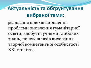 Актуальність та обґрунтування
вибраної теми:
реалізація шляхів вирішення
проблеми оновлення гуманітарної
освіти, здобуття учнями глибоких
знань, пошук шляхів виховання
творчої компетентної особистості
XXI століття.
 