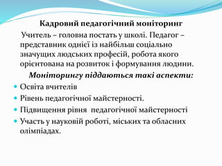 Кадровий педагогічний моніторинг
Учитель – головна постать у школі. Педагог –
представник однієї із найбільш соціально
значущих людських професій, робота якого
орієнтована на розвиток і формування людини.
Моніторингу піддаються такі аспекти:
 Освіта вчителів
 Рівень педагогічної майстерності.
 Підвищення рівня педагогічної майстерності
 Участь у науковій роботі, міських та обласних
олімпіадах.
 