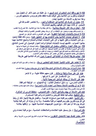 10-‫السبو‬ ‫أمام‬ ‫أو‬ ‫المكتب‬ ‫أمام‬ ‫واقفا‬ ‫تبق‬ ‫ال‬، ‫رة‬‫بين‬ ‫تتجول‬ ‫أن‬ ‫آلخر‬ ‫حين‬ ‫من‬ ‫عليك‬ ‫بل‬
، ‫للدرس‬ ‫متابعتهم‬ ‫ومدى‬ ‫دفاترهم‬ ‫تتفقد‬ ‫نفسه‬ ‫الوقت‬ ‫وفي‬ ‫التالميذ‬ ‫من‬ ‫وتتقرب‬ ‫الصفوف‬
‫األستاذ‬ ‫يقرب‬ ‫مما‬ ‫وهذا‬‫أيضا‬ ‫التلميذ‬ ‫من‬.
11-‫في‬ ‫التالميذ‬ ‫كل‬ ‫تشرك‬ ‫أن‬ ‫حاول‬‫والحو‬ ‫المناقشة‬‫و‬ ، ‫ار‬‫في‬ ‫كله‬ ‫القسم‬ ‫تختصر‬ ‫ال‬
‫تلميذين‬‫للمشاركة‬ ‫وطلبهم‬ ‫تفوقهم‬ ‫كان‬ ‫مهما‬ ‫ثالث‬ ‫أو‬
12-‫وجاذبية‬ ‫تشويقا‬ ‫أكثر‬ ‫درسك‬ ‫اجعل‬،‫تغضب‬ ‫وال‬ ‫تصرخ‬ ‫فال‬ ، ‫التالميذ‬ ‫مع‬ ‫حادا‬ ‫وال‬ ‫جلفا‬ ‫تكن‬ ‫وال‬
،‫القصيرة‬ ‫القصص‬ ‫ببعض‬ ‫درسك‬ ِ‫أثـر‬ ‫و‬ ‫األخطاء‬ ‫عن‬ ‫وتجاوز‬ ‫بهدوء‬ ‫وتكلم‬ ‫ابتسم‬ ‫بل‬‫الهادفة‬ ‫والنكت‬.
13-‫العفوية‬ ‫الجماعية‬ ‫باإلجابات‬ ‫تسمح‬ ‫ال‬،.‫الجميع‬ ‫من‬ ‫التركيز‬ ‫تذهب‬ ‫و‬ ‫الفوضى‬ ‫تثير‬ ‫فهي‬
14-‫عليه‬ ‫التعليق‬ ‫أو‬ ‫بها‬ ‫االهتمام‬ ‫بعدم‬ ‫التالميذ‬ ‫إجابات‬ ‫تتجاهل‬ ‫ال‬، ‫ا‬)‫(نعم‬ ‫لفظة‬ ‫ذلك‬ ‫ومن‬
‫وشجع‬ ‫والممتازة‬ ‫الجادة‬ ‫اإلجابات‬ ‫على‬ ‫اثن‬ ‫و‬ ‫عليها‬ ‫ق‬ّ‫ل‬‫وع‬ ‫اإلجابات‬ ‫ن‬ّ‫م‬‫ث‬ ‫بل‬ ،‫مهما‬ ‫التالميذ‬
‫النتائج‬ ‫أحسن‬ ‫إلى‬ ‫للوصول‬ ‫الحوار‬ ‫وإنما‬ ‫الجاهزة‬ ‫اإلجابات‬ ‫ليست‬ ‫فالمهم‬ ، ‫الصواب‬ ‫جانبوا‬.
15-‫معينة‬ ‫نتائج‬ ‫إلى‬ ‫ستصل‬ ‫والنقاش‬ ‫الحوار‬ ‫خالل‬ ‫من‬،‫دونها‬ ‫ما‬ ‫نتيجة‬ ‫إلى‬ ‫توصلت‬ ‫وكلما‬
‫آخر‬ ‫تلميذ‬ ‫من‬ ‫اطلب‬ ‫ثم‬ ، ‫تدوينها‬ ‫التلميذ‬ ‫من‬ ‫اطلب‬ ‫أو‬ ‫بنفسك‬ ‫السبورة‬ ‫في‬ ‫مباشرة‬‫في‬ ‫تستقر‬ ‫حتى‬ ‫قراءتها‬
، ‫دفاترهم‬ ‫في‬ ‫ذلك‬ ‫تدوين‬ ‫التالميذ‬ ‫من‬ ‫اطلب‬ ‫ثم‬ ‫وجدت‬ ‫إن‬ ‫األخطاء‬ ‫فتراجع‬ ‫كتبت‬ ‫مما‬ ‫لتتأكد‬ ‫وأيضا‬ ‫األذهان‬
.‫األسلوب‬ ‫بنفس‬ ‫وتعالجه‬ ‫آخر‬ ‫عنصر‬ ‫إلى‬ ‫تنتقل‬ ‫كي‬ ‫كتابتهم‬ ‫يكملوا‬ ‫حتى‬ ‫وأمهلهم‬
16-‫:دون‬ ‫السبورة‬ ‫في‬ ‫الكتابة‬ ‫أو‬ ‫اإلمالء‬ ‫طريقة‬ ‫اجتنب‬‫التالميذ‬ ‫إشراك‬‫طريقة‬ ‫فهي‬
‫مرفوضة‬
17-‫درسك‬ ‫لتحضير‬ ‫كليا‬ ‫اعتمادا‬ ‫التلميذ‬ ‫كتاب‬ ‫على‬ ‫تعتمد‬ ‫ال‬،‫و‬ ‫المراجع‬ ‫ثنايا‬ ‫بين‬ ‫نقب‬ ‫و‬ ‫ابحث‬ ‫بل‬
‫درسك‬ ‫إلنجاح‬ ‫الكتب‬.
18-‫ذاتها‬ ‫المتوسطة‬ ‫في‬ ‫األساتذة‬ ‫زمالئك‬ ‫مع‬ ‫الزيارات‬ ‫تبادل‬‫مجاورة‬ ‫متوسطات‬ ‫في‬ ‫أو‬‫اكتساب‬ ‫بغية‬
‫المهارات‬ ‫و‬ ‫الخبرات‬.
-19‫على‬ ‫كن‬‫بزمالئك‬ ‫وثيقة‬ ‫صلة‬،‫تشعر‬ ‫ال‬ ‫و‬ ، ‫طيبة‬ ‫عالقة‬ ‫معهم‬ ‫ن‬ّ‫كو‬
‫بالحرج‬‫تدركها‬ ‫ال‬ ‫أمور‬ ‫عن‬ ‫االستفسار‬ ‫من‬.
-20‫اآلتية‬ ‫المرجعية‬ ‫الوثائق‬ ‫يمتلك‬ ‫أن‬ ‫األستاذ‬ ‫على‬:
‫أ‬-،‫المدرسي‬ ‫الكتاب‬‫ب‬-‫ج‬ ، ‫الكتاب‬ ‫استعمال‬ ‫دليل‬-،‫المنهاج‬‫د‬-‫المرافقة‬ ‫الوثيقة‬.
21-‫يكتسب‬ ‫أن‬ ‫بد‬ ‫ال‬‫سمعة‬ ‫األستاذ‬‫المدرسية‬ ‫اإلدارة‬ ‫أعضاء‬ ‫لدى‬،، ‫معاملته‬ ‫بحسن‬ ‫احترامهم‬ ‫وينال‬
‫القوت‬ ‫لكسب‬ ‫مهنة‬ ‫مجرد‬ ‫وليست‬ ‫مهمة‬ ‫رسالة‬ ‫تقديم‬ ‫صدد‬ ‫في‬ ‫ألنه‬.
22-‫اآلتية‬ ‫بالوثائق‬ ‫يهتم‬ ‫أن‬ ‫األستاذ‬ ‫على‬:-‫دفترالنصوص‬-‫المذكرة‬ ‫أو‬ ‫الدرس‬ ‫مخطط‬.
-‫دفترالتنقيط‬:‫واالختبارات‬ ‫الفروض‬ ‫نقاط‬ ‫فيه‬ ‫يكتب‬‫المستمرة‬ ‫والمراقبة‬.
-‫دفترالتلميذ‬:‫يأخذ‬ ‫أن‬ ‫ذلك‬ ‫إلنجاز‬ ‫طريقة‬ ‫وأفضل‬ ، ‫الفرصة‬ ‫له‬ ‫تسنح‬ ‫حين‬ ‫بمراقبته‬ ‫فيقوم‬
‫بكتابة‬ ‫المراقبة‬ ‫أثر‬ ‫يترك‬ ‫أن‬ ‫بد‬ ‫وال‬ ، ‫متفحصة‬ ‫مراقبة‬ ‫بمراقبتهما‬ ‫يقوم‬ ‫دفترين‬ ‫يوم‬ ‫كل‬ ‫في‬
‫و‬ ، ‫عليها‬ ‫المناسبة‬ ‫التوجيهات‬ ‫تدوين‬ ‫مع‬ ، ‫ذلك‬ ‫نحو‬ ‫أو‬ ‫كذا‬ ‫يوم‬ ‫شوهد‬‫بعالمة‬ ‫إرفاقها‬
‫تثمينية‬
‫دفترالمراسلة‬:‫ولي‬ ‫إمضاء‬ ‫مراقبة‬ ‫مع‬ ، ‫المناسبة‬ ‫والمالحظات‬ ‫العالمات‬ ‫عليه‬ ‫يسجل‬ ‫بأن‬
‫األمر‬
23-:‫الشفوي‬ ‫لالمتحان‬ ‫جيدا‬ ‫نفسك‬ ّ‫ر‬‫حض‬‫التربية‬ ‫و‬ ‫المدرسي‬ ‫التشريع‬ ‫أبواب‬ ‫أهم‬ ‫بمراجعة‬‫وعلم‬
‫النفس‬.
:‫الخالصة‬
 