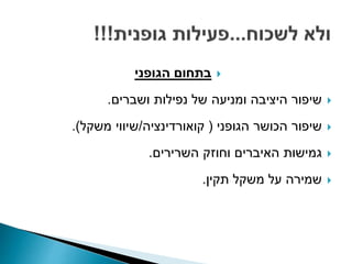 ‫הגופני‬ ‫בתחום‬
‫ושברים‬ ‫נפילות‬ ‫של‬ ‫ומניעה‬ ‫היציבה‬ ‫שיפור‬.
‫הגופני‬ ‫הכושר‬ ‫שיפור‬(‫קואורדינציה‬/‫משקל‬ ‫שיווי‬.)
‫השרירים‬ ‫וחוזק‬ ‫האיברים‬ ‫גמישות‬.
‫תקין‬ ‫משקל‬ ‫על‬ ‫שמירה‬.
 