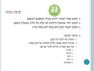 ‫נכונה‬ ‫יציבה‬
‫לגופכם‬ ‫המתאים‬ ‫בגודל‬ ‫ילקוט‬ ‫לבחור‬ ‫מאוד‬ ‫חשוב‬.
‫על‬ ‫יעלה‬ ‫לא‬ ‫הילקוט‬ ‫שמשקל‬ ‫יותר‬ ‫חשוב‬15%‫גופכם‬ ‫ממשקל‬.
‫זקוף‬ ‫לעמוד‬ ‫חשוב‬(‫מדי‬ ‫מתוח‬ ‫ולא‬ ‫כפוף‬ ‫לא‬)
‫יציבה‬ ‫שיפור‬:
‫הבטן‬ ‫על‬ ‫לישון‬ ‫לא‬ ‫מומלץ‬.
‫שטוח‬ ‫הגב‬ ‫של‬ ‫התחתון‬ ‫החלק‬ ‫כאשר‬ ‫זקופה‬ ‫עמידה‬.
‫מס‬'‫הם‬ ‫גם‬ ‫לעזור‬ ‫יכולים‬ ‫ספורט‬ ‫ענפי‬:
‫שחייה‬
‫הליכה‬
‫ריצה‬
‫ריקוד‬
‫התעמלות‬
 