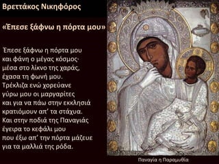 Βρεττάκος Νικηφόρος
«Έπεσε ξάφνω η πόρτα μου»
Έπεσε ξάφνω η πόρτα μου
και φάνη ο μέγας κόσμος·
μέσα στο λίκνο της χαράς,
έχασα τη φωνή μου.
Τρέκλιζα ενώ χορεύανε
γύρω μου οι μαργαρίτες
και για να πάω στην εκκλησιά
κρατιόμουν απ’ τα στάχυα.
Και στην ποδιά της Παναγιάς
έγειρα το κεφάλι μου
που έξω απ’ την πόρτα μάζευε
για τα μαλλιά της ρόδα.
Παναγία η Παραμυθία
 