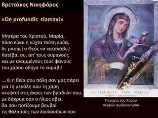Βρεττάκος Νικηφόρος
«De profundis clamavi»
Μητέρα του Χριστού, Μαρία,
πόσο είναι η νύχτα τούτη κρύα,
δε μπορεί ο Θεός να καταλάβει!
Κατέβα, συ, απ' τους ουρανούς
και με αναμμένους τους φανούς
του χάρου οδήγα το καράβι!
….Κι η θεία σου πόλη σαν μας πάρει
για τη μεγάλη σου τη χάρη
σκυφτοί στις άκρες των βραδιών σου,
με δάκρυα σαν ο ήλιος σβει
θα σου ποτίζουμε βουβοί
τις θάλασσες των λουλουδιών σου
Παναγία του Χάρου
Λειψών Δωδεκανήσου
 