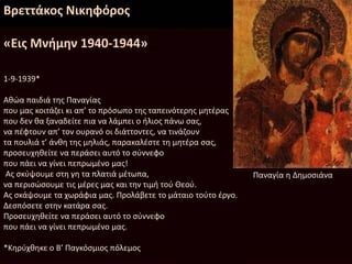 Βρεττάκος Νικηφόρος
«Εις Μνήμην 1940-1944»
1-9-1939*
Αθώα παιδιά της Παναγίας
που μας κοιτάζει κι απ’ το πρόσωπο της ταπεινότερης μητέρας
που δεν θα ξαναδείτε πια να λάμπει ο ήλιος πάνω σας,
να πέφτουν απ’ τον ουρανό οι διάττοντες, να τινάζουν
τα πουλιά τ’ άνθη της μηλιάς, παρακαλέστε τη μητέρα σας,
προσευχηθείτε να περάσει αυτό το σύννεφο
που πάει να γίνει πεπρωμένο μας!
Ας σκύψουμε στη γη τα πλατιά μέτωπα,
να περισώσουμε τις μέρες μας και την τιμή τού Θεού.
Ας σκάψουμε τα χωράφια μας. Προλάβετε το μάταιο τούτο έργο.
Δεσπόσετε στην κατάρα σας.
Προσευχηθείτε να περάσει αυτό το σύννεφο
που πάει να γίνει πεπρωμένο μας.
*Κηρύχθηκε ο Β’ Παγκόσμιος πόλεμος
Παναγία η Δημοσιάνα
 
