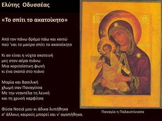 Ελύτης Οδυσσέας
«Το σπίτι το ακατοίκητο»
Από τον πάνω δρόμο πάω και κοιτώ
πού 'ναι το μαύρο σπίτι το ακατοίκητο
Κι αν είναι η νύχτα σκοτεινή
μες στον αέρα πιάνω
Μια κοριτσίστικη φωνή
κι ένα σκοπό στο πιάνο
Μαρία και Βασιλική
χλωμή σαν Παναγίτσα
Με την νταντέλα τη λευκή
και τη χρυσή καρφίτσα
Φύσα Νοτιά μου κι άδικα λυπήθηκα
σ' άλλους καιρούς μπορεί και ν' αγαπήθηκα.
Παναγία η Παλαιστίνισσα
 