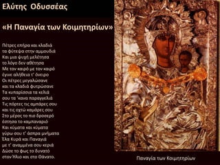 Ελύτης Οδυσσέας
«Η Παναγία των Κοιμητηρίων»
Πέτρες επήρα και κλαδιά
τα φύτεψα στην αμμουδιά
Και μια ψυχή μελέτησα
το λόγο δεν αθέτησα
Με τον καιρό με τον καιρό
έγινε αλήθεια τ’ όνειρο
Οι πέτρες μεγαλώσανε
και τα κλαδιά φυτρώσανε
Τα κυπαρίσσια τα κελιά
σου τα ‘κανα παραγγελιά
Τις πόρτες τις αμπάρες σου
και τις οχτώ καμάρες σου
Στο μέρος το πιο δροσερό
έστησα το καμπαναριό
Και κύματα και κύματα
γύρω σου τ’ άσπρα μνήματα
Έλα Κυρά και Παναγιά
με τ’ αναμμένα σου κεριά
Δώσε το φως το δυνατό
στον Ήλιο και στο Θάνατο. Παναγία των Κοιμητηρίων
 