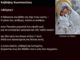 Καβάφης Κωνσταντίνος
«Δέησις»
Η θάλασσα στα βάθη της πήρ' έναν ναύτη. -
Η μάνα του, ανήξερη, πιαίνει κι ανάφτει
στην Παναγία μπροστά ένα υψηλό κερί
για να επιστρέψει γρήγορα και νάν' καλοί καιροί -
και όλο προς τον άνεμο στήνει τ' αυτί.
Αλλά ενώ προσεύχεται και δέεται αυτή,
η εικών ακούει, σοβαρή και λυπημένη,
ξεύροντας πως δεν θάλθει πια ο υιός που περιμένει.
Παναγία του Έβρου
 