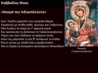 Καββαδίας Νίκος
«Κοσμά του Ινδικοπλεύστη»
Εκεί, Ταμίλες χαμηλές που εμύριζαν βαριά,
Σιγκαλινές με στήθη ορθά, τριγύρω σου λεφούσια.
Εδώ ζυγίζεις το κορμί με τ’ αχαμνά μεριά
Και προσκυνάς τη Δέσποινα τη Γαλακτοτροφούσα.
Πήγες εκεί που εδίδασκε το πράσινο πουλί,
όπου της μάγισσας ο γιος θ’ αντάμωνε το στόλο.
Έλυνε κείνος με σπαθί όσα η γραφή διαλεί.
Μα συ ξηγάς τα αινίγματα καινούργιων Αποστόλων.
Παναγία
η Γαλακτοτροφούσα
 
