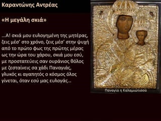Καραντώνης Αντρέας
«Η μεγάλη σκιά»
...Α! σκιά μου ευλογημένη της μητέρας,
ζεις μέσ’ στο χρόνο, ζεις μέσ’ στην ψυχή
από το πρώτο φως της πρώτης μέρας
ως την ώρα του χάρου, σκιά μου εσύ,
με προστατεύεις σαν ουράνιος θόλος
με ζεσταίνεις σα χάδι Παναγιάς,
γλυκός κι αγαπητός ο κόσμος όλος
γίνεται, όταν εσύ μας ευλογάς…
Παναγία η Καλαμιώτισσα
 