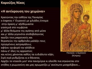 Καρούζος Νίκος
«Η αντίκρουση του χειμώνα»
Κρατώντας την εσθήτα της Παναγίας
ο έσχατος τ' Ουρανού με χιλιάδες έντομα
στην όραση μ' αξεθύμιαστα
γιασεμιά στο νυμφώνα
μ' άλλα θεάματα της αγάπης από μέσα
και μ' άλλα γεγονότα σπιθοβολώντας
αγγίζει τους ραχητικούς και
θεραπεύει την αρθρίτιδα μαλάζει τους
πρησμένους αστραγάλους
αφήνει τρυφερά την αλήθεια
πάνω σ' όλες τις αρρώστιες
και κείνες χάνονται καθώς τα ευδιάλυτα νέφη.
Σιγά σιγά ρυθμίζεται κι ο θάνατος
Αρχίζει το νταούλι μεσ' στα πανηγύρια κι ολούθε πια σηκώνεται στο
στήθος η ρωμιοσύνη και μας αρωματίζει μ' ανείπωτο μοσχολίβανο...
Παναγία η Αμασγού
(Κύπρος)
 