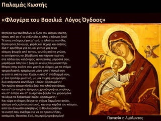 Παλαμάς Κωστής
«Φλογέρα του Βασιλιά Λόγος Όγδοος»
Μητέρα των ανέλπιδων κι όλου του κόσμου σκέπη,
κάτου από σε κ' οι ανέλπιδοι κι όλος ο κόσμος ίσοι!
Τέτοιος ο κόσμος έγινε μ' εσέ, τα πλούτια του όλα,
θησαυρούς δύναμης, χαράς και τέχνης και σοφίας,
όλα τ' αρνήθηκε για σε, και γίνηκε για σένα
κόσμος φτωχός από το νου, γυμνός από τη γνώση,
κι αστόχαστος και βάρβαρος και παραπεταμένος
στα πόδια σου καλόγερος, ασκητευτής μπροστά σου,
μαράζωμα όλη του η ζωή και ο νους του μοναστήρι.
Μπρος στην εικόνα σου γυρτός ο κόσμος, με το στόμα
τρεμουλιαστό, κρεμάμενο μόνο από τ' όνομά σου
κι από τη σκέπη σου, Κυρά, κι από τ' ανάβλεμμά σου,
μ' ένα τροπάρι μυστικό, με μια πνιχτή μουρμούρα,
δυο απέραντα κοντόλογα : Χαίρε, Χαριτωμένη!
Τον πρώτο κόσμο πίνιξες Εσύ, τον πλούσιο κόσμο,
και απ' τον πνιμένο φύτρωσε χρυσόγραφτος ο κρίνος,
και στ' άσπρα και στ' αμάραντα φύλλα του χαρασμένα
τα λόγια τα δοξαστικά: Χαίρε, Χαριτωμένη!
Και τώρα ο κόσμος δείχνεται στόμα θαμμένου αγίου,
γάστρα ενός κρίνου μυστικού, και στην καρδιά του κόσμου,
από τον άγνωστο ασκητή ως το Βουλγαροφάγο
το νικητή που ανέβηκε για να σε προσκυνήσει,
κατάμεσα, Θεοτόκο, Εσύ, λαμπροζωγραφισμένη!
Παναγία η Αμόλυντος
 