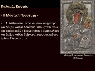 Παλαμάς Κωστής
«Η Μυστική Προσευχή»
«….Α! δείξου στο μικρό και στον ανήμπορο
και δείξου καθώς δείχνεσαι στους ταπεινούς
και φτάσε καθώς φτάνεις στους αμαρτωλούς
και δείξου καθώς δείχνεσαι στους σκλάβους
η Αγία Ελεούσα……»
Η Μαύρη Παναγία της Πολωνίας
(Πολωνία)
 