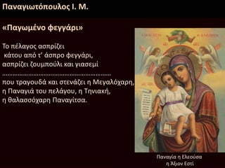 Παναγιωτόπουλος Ι. Μ.
«Παγωμένο φεγγάρι»
Το πέλαγος ασπρίζει
κάτου από τ’ άσπρο φεγγάρι,
ασπρίζει ζουμπούλι και γιασεμί
………………………………………………………
που τραγουδά και στενάζει η Μεγαλόχαρη,
η Παναγιά του πελάγου, η Τηνιακή,
η θαλασσόχαρη Παναγίτσα.
Παναγία η Ελεούσα
η Άξιον Εστί
 