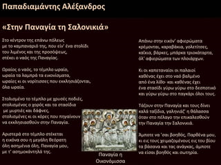 Παπαδιαμάντης Αλέξανδρος
«Στην Παναγία τη Σαλονικιά»
Στο κέντρον της επάνω πόλεως
με το καμπαναριό της, που είν’ ένα στολίδι
του λιμένος και της προσόψεως,
στέκει ο ναός της Παναγίας.
Ωραίος ο ναός, το τέμπλο ωραίο,
ωραία τα λαμπρά τα εικονίσματα,
ωραίες κι οι νορίτισσες που εκκλησιάζονται,
όλα ωραία.
Στολισμένο το τέμπλο με χρυσές ποδιές,
στολισμένος ο χορός και τα στασίδια
με μυρτιές και δάφνες,
στολισμένες κι οι κόρες που πηγαίνουν
να εκκλησιασθούν στην Παναγία.
Αριστερά στο τέμπλο στέκεται
η εικόνα σου η μεγάλη θεόρατη
όλη ασημένια όλη, Παναγία μου,
με τ’ ασημοκάντηλά της.
Απάνω στην εικόν’ αφιερώματα
κρέμονται, καραβάκια, γολετίτσες,
καΐκια, βάρκες, μπάρκα τριοκάταρτα,
όλ’ αφιερώματα των πλοιάρχων.
Κι οι καπεταναίοι οι παλαιοί
καθένας έχει στο ναό βαλμένο
από ένα λίθο· και καθένας έχει
ένα στασίδι γύρω γύρω στο δεσποτικό
και γύρω γύρω στο παγκάρι όλοι τους.
Τάζουν στην Παναγία και τους δίνει
καλά ταξίδια, γαληνιάζ’ η θάλασσα
όταν στο πέλαγο την επικαλεσθούν
την Παναγία την Σαλονικιά.
Άμποτε να ’σαι βοηθός, Παρθένα μου,
κι εις τους χειμαζομένους εις του βίου
τα βάσανα και τας ανάγκας, άμποτε
να είσαι βοηθός και σωτηρία.Παναγία η
Οικονόμισσα
 